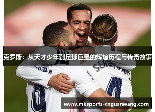 克罗斯：从天才少年到足球巨星的辉煌历程与传奇故事